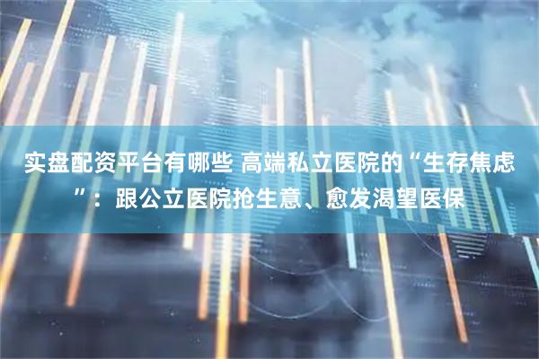 实盘配资平台有哪些 高端私立医院的“生存焦虑”：跟公立医院抢生意、愈发渴望医保