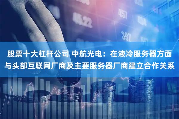 股票十大杠杆公司 中航光电：在液冷服务器方面与头部互联网厂商及主要服务器厂商建立合作关系
