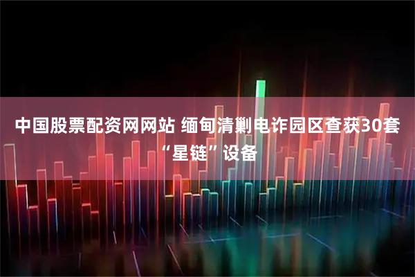 中国股票配资网网站 缅甸清剿电诈园区查获30套“星链”设备