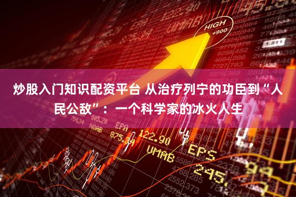 炒股入门知识配资平台 从治疗列宁的功臣到“人民公敌”：一个科学家的冰火人生