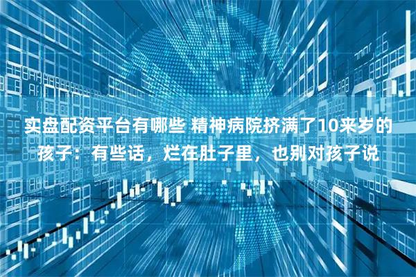 实盘配资平台有哪些 精神病院挤满了10来岁的孩子：有些话，烂在肚子里，也别对孩子说