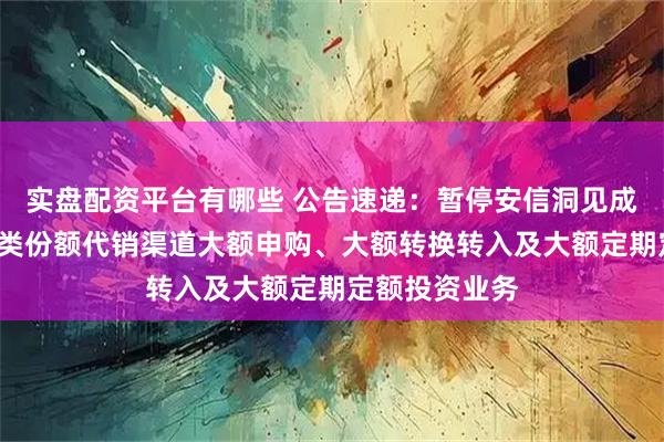 实盘配资平台有哪些 公告速递：暂停安信洞见成长混合基金C类份额代销渠道大额申购、大额转换转入及大额定期定额投资业务