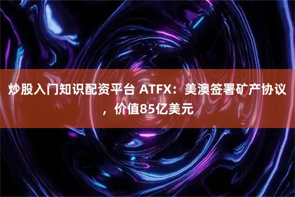 炒股入门知识配资平台 ATFX：美澳签署矿产协议，价值85亿美元