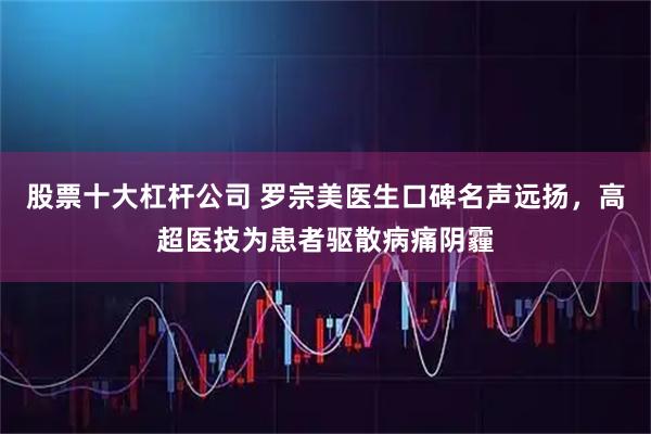 股票十大杠杆公司 罗宗美医生口碑名声远扬，高超医技为患者驱散病痛阴霾