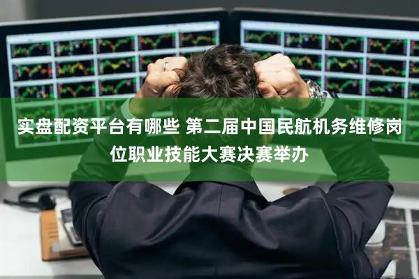 实盘配资平台有哪些 第二届中国民航机务维修岗位职业技能大赛决赛举办