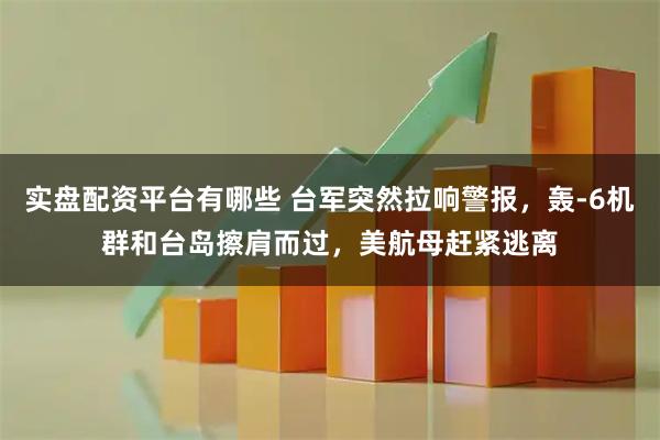 实盘配资平台有哪些 台军突然拉响警报，轰-6机群和台岛擦肩而过，美航母赶紧逃离