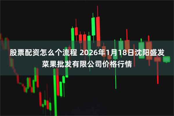 股票配资怎么个流程 2026年1月18日沈阳盛发菜果批发有限公司价格行情