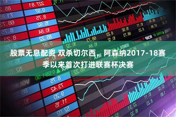 股票无息配资 双杀切尔西，阿森纳2017-18赛季以来首次打进联赛杯决赛