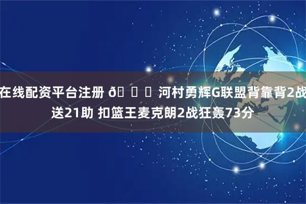 在线配资平台注册 👀河村勇辉G联盟背靠背2战送21助 扣篮王麦克朗2战狂轰73分