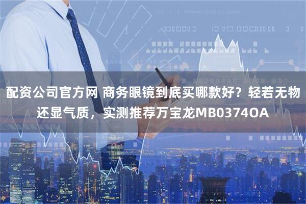 配资公司官方网 商务眼镜到底买哪款好？轻若无物还显气质，实测推荐万宝龙MB0374OA