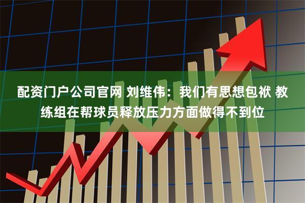 配资门户公司官网 刘维伟：我们有思想包袱 教练组在帮球员释放压力方面做得不到位