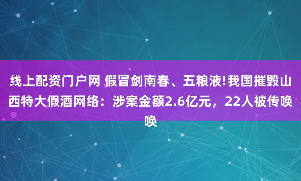 线上配资门户网 假冒剑南春、五粮液!我国摧毁山西特大假酒网络：涉案金额2.6亿元，22人被传唤