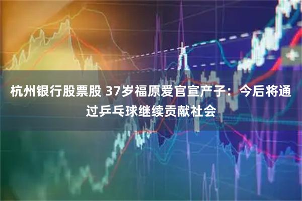 杭州银行股票股 37岁福原爱官宣产子：今后将通过乒乓球继续贡献社会