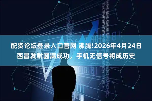 配资论坛登录入口官网 沸腾!2026年4月24日西昌发射圆满成功，手机无信号将成历史