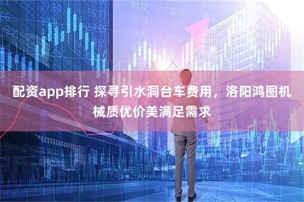 配资app排行 探寻引水洞台车费用，洛阳鸿图机械质优价美满足需求