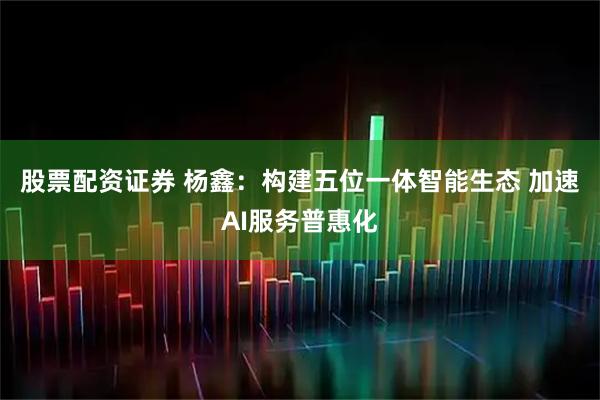 股票配资证券 杨鑫：构建五位一体智能生态 加速AI服务普惠化