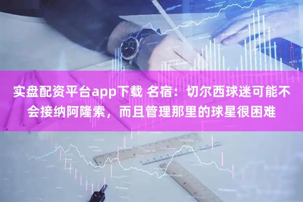 实盘配资平台app下载 名宿：切尔西球迷可能不会接纳阿隆索，而且管理那里的球星很困难