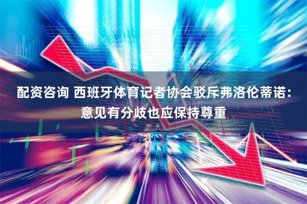 配资咨询 西班牙体育记者协会驳斥弗洛伦蒂诺：意见有分歧也应保持尊重