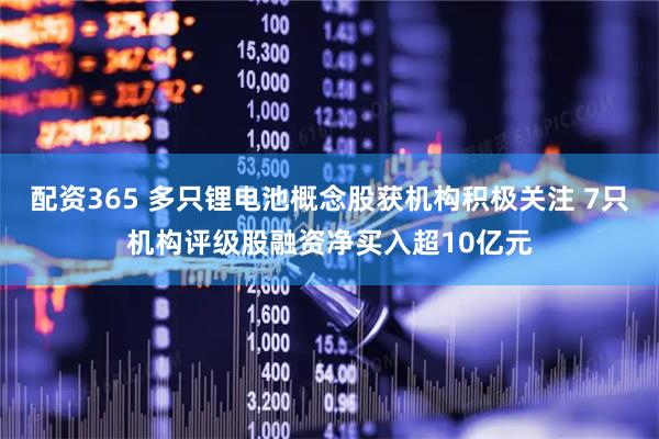 配资365 多只锂电池概念股获机构积极关注 7只机构评级股融资净买入超10亿元