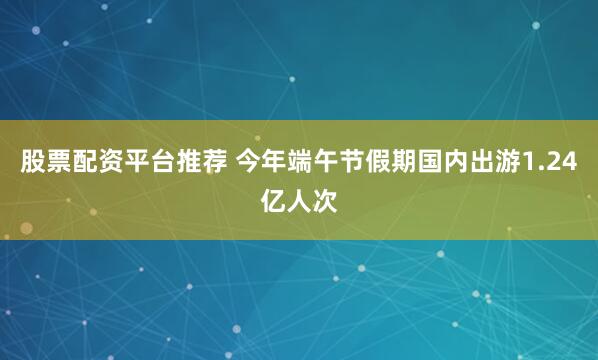 股票配资平台推荐 今年端午节假期国内出游1.24亿人次