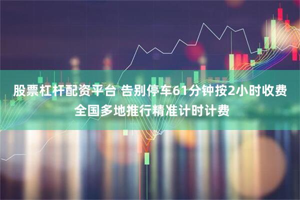 股票杠杆配资平台 告别停车61分钟按2小时收费 全国多地推行精准计时计费