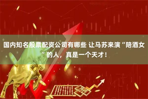 国内知名股票配资公司有哪些 让马苏来演“陪酒女”的人，真是一个天才！