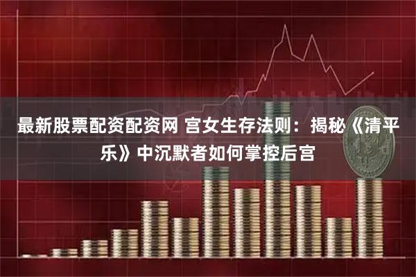 最新股票配资配资网 宫女生存法则：揭秘《清平乐》中沉默者如何掌控后宫