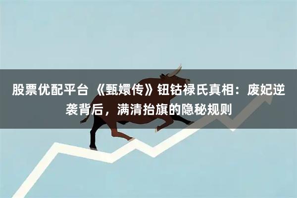 股票优配平台 《甄嬛传》钮钴禄氏真相：废妃逆袭背后，满清抬旗的隐秘规则