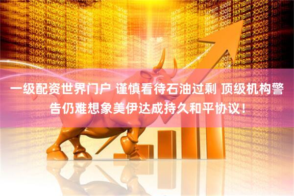 一级配资世界门户 谨慎看待石油过剩 顶级机构警告仍难想象美伊达成持久和平协议！