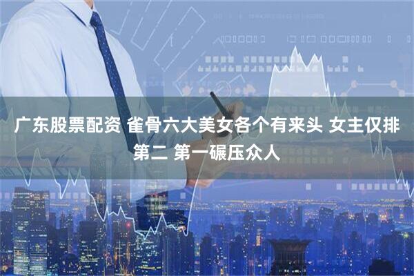 广东股票配资 雀骨六大美女各个有来头 女主仅排第二 第一碾压众人