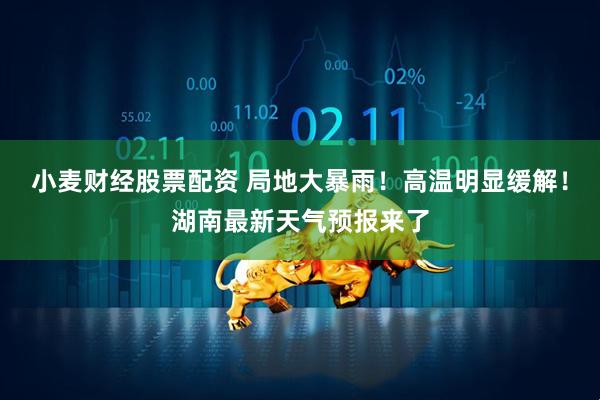小麦财经股票配资 局地大暴雨！高温明显缓解！湖南最新天气预报来了