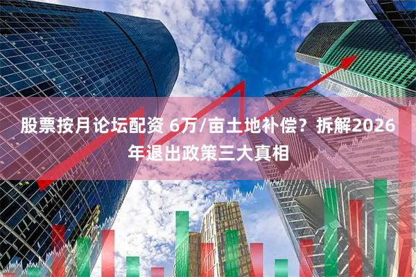 股票按月论坛配资 6万/亩土地补偿?拆解2026年退出政策三大真相