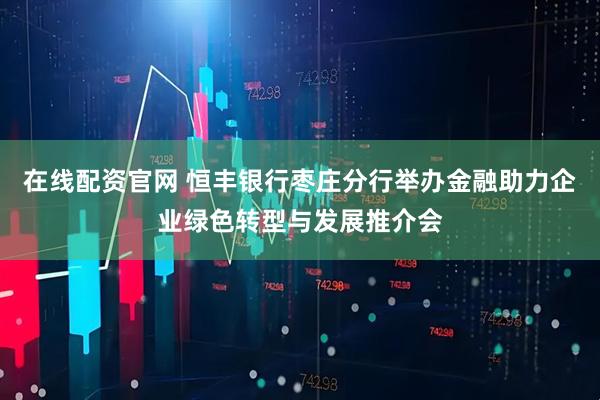 在线配资官网 恒丰银行枣庄分行举办金融助力企业绿色转型与发展推介会