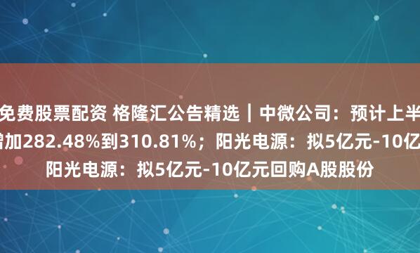 免费股票配资 格隆汇公告精选︱中微公司：预计上半年净利润同比增加282.48%到310.81%；阳光电源：拟5亿元-10亿元回购A股股份