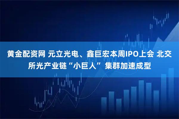 黄金配资网 元立光电、鑫巨宏本周IPO上会 北交所光产业链“小巨人” 集群加速成型