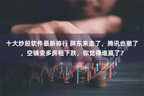 十大炒股软件最新排行 胖东来走了,腾讯也撤了,空铺变多房租下跌,你觉得谁赢了?