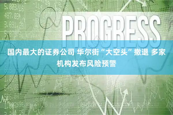 国内最大的证券公司 华尔街“大空头”撤退 多家机构发布风险预警