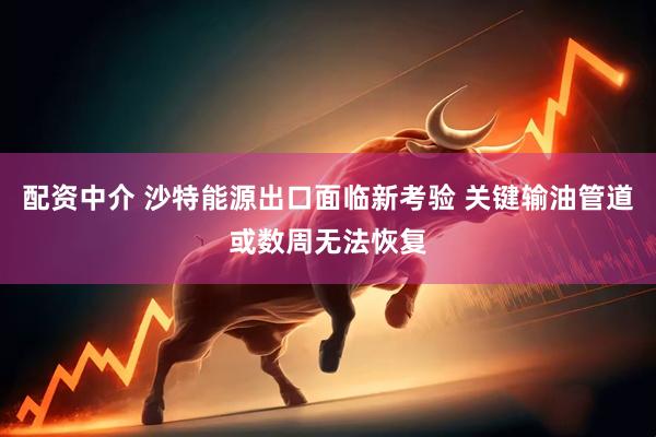配资中介 沙特能源出口面临新考验 关键输油管道或数周无法恢复